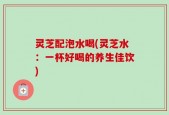 灵芝配泡水喝(灵芝水：一杯好喝的养生佳饮)