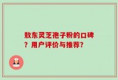 敖东灵芝孢子粉的口碑？用户评价与推荐？