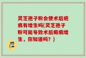 灵芝孢子粉会使术后疤痕有增生吗(灵芝孢子粉可能导致术后瘢痕增生，你知道吗？)