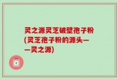 灵之源灵芝破壁孢子粉(灵芝孢子粉的源头——灵之源)