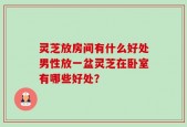 灵芝放房间有什么好处男性放一盆灵芝在卧室有哪些好处？
