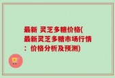 最新 灵芝多糖价格(最新灵芝多糖市场行情：价格分析及预测)