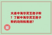 大连中海华灵芝孢子粉？了解中海华灵芝孢子粉的功效和用途？