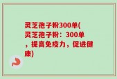 灵芝孢子粉300单(灵芝孢子粉：300单，提高免疫力，促进健康)