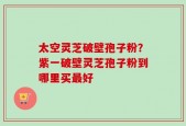 太空灵芝破壁孢子粉？紫一破壁灵芝孢子粉到哪里买最好