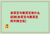 赤灵芝与黑灵芝有什么区别(赤灵芝与黑灵芝的不同之处)