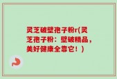 灵芝破壁孢子粉r(灵芝孢子粉：壁破精品，美好健康全靠它！)