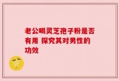 老公喝灵芝孢子粉是否有用 探究其对男性的功效