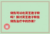 烧伤可以吃灵芝孢子粉吗？探讨灵芝孢子粉在烧伤治疗中的作用？