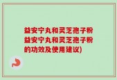 益安宁丸和灵芝孢子粉益安宁丸和灵芝孢子粉的功效及使用建议)