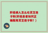 肝癌病人怎么吃灵芝孢子粉(肝癌患者如何正确服用灵芝孢子粉？)