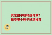灵芝孢子粉和益母草？精华哪个牌子好求推荐
