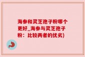 海参和灵芝孢子粉哪个更好_海参与灵芝孢子粉：比较两者的优劣)