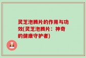灵芝泡腾片的作用与功效(灵芝泡腾片：神奇的健康守护者)