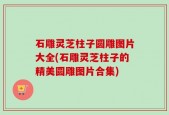 石雕灵芝柱子圆雕图片大全(石雕灵芝柱子的精美圆雕图片合集)