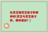 吃灵芝跟灵芝孢子粉哪种好(灵芝与灵芝孢子粉，哪种更好？)