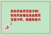 敖东药业灵芝孢子粉(敖东药业推出高品质灵芝孢子粉，增强免疫力)