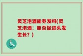灵芝泡酒能养发吗(灵芝泡酒：能否促进头发生长？)