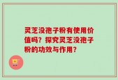 灵芝没孢子粉有使用价值吗？探究灵芝没孢子粉的功效与作用？