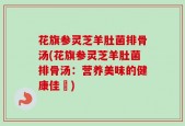花旗参灵芝羊肚菌排骨汤(花旗参灵芝羊肚菌排骨汤：营养美味的健康佳餚)