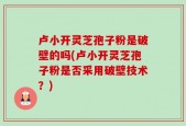 卢小开灵芝孢子粉是破壁的吗(卢小开灵芝孢子粉是否采用破壁技术？)