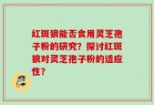 红斑狼能否食用灵芝孢子粉的研究？探讨红斑狼对灵芝孢子粉的适应性？