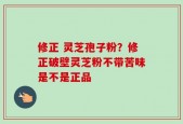 修正 灵芝孢子粉？修正破壁灵芝粉不带苦味是不是正品