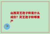 山西灵芝孢子粉是什么成份？灵芝孢子粉哪里产