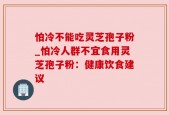 怕冷不能吃灵芝孢子粉_怕冷人群不宜食用灵芝孢子粉：健康饮食建议