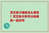 灵芝孢子蜂胶怎么使用？灵芝孢子粉可以和蜂胶一起吃吗