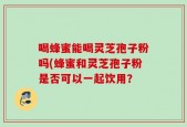 喝蜂蜜能喝灵芝孢子粉吗(蜂蜜和灵芝孢子粉是否可以一起饮用？