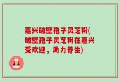 嘉兴破壁孢子灵芝粉(破壁孢子灵芝粉在嘉兴受欢迎，助力养生)