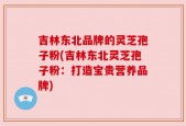 吉林东北品牌的灵芝孢子粉(吉林东北灵芝孢子粉：打造宝贵营养品牌)