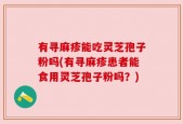 有寻麻疹能吃灵芝孢子粉吗(有寻麻疹患者能食用灵芝孢子粉吗？)