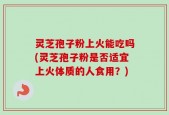 灵芝孢子粉上火能吃吗(灵芝孢子粉是否适宜上火体质的人食用？)
