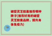 破壁灵芝胶囊推荐哪种牌子(推荐好用的破壁灵芝胶囊品牌，提升身体免疫力)