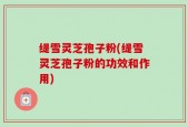 缇雪灵芝孢子粉(缇雪灵芝孢子粉的功效和作用)