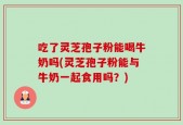 吃了灵芝孢子粉能喝牛奶吗(灵芝孢子粉能与牛奶一起食用吗？)
