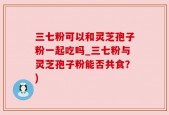三七粉可以和灵芝孢子粉一起吃吗_三七粉与灵芝孢子粉能否共食？)