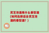 灵芝泡酒用什么香型酒(如何选择适合灵芝泡酒的香型酒？)