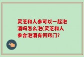 灵芝和人参可以一起泡酒吗怎么泡(灵芝和人参合泡酒有何窍门？