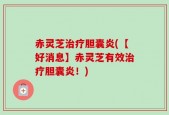 赤灵芝治疗胆囊炎(【好消息】赤灵芝有效治疗胆囊炎！)