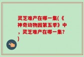 灵芝难产在哪一集(《神奇动物园第五季》中，灵芝难产在哪一集？)