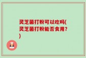 灵芝菌打粉可以吃吗(灵芝菌打粉能否食用？)