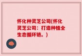 怀化种灵芝公司(怀化灵芝公司：打造种植全生态循环链。)