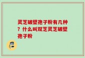 灵芝破壁孢子粉有几种？什么叫双芝灵芝破壁孢子粉