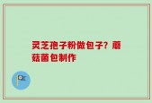 灵芝孢子粉做包子？蘑菇菌包制作