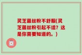 灵芝菌丝粉不舒服(灵芝菌丝粉引起不适？这是你需要知道的。)