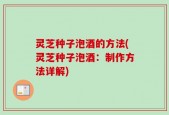 灵芝种子泡酒的方法(灵芝种子泡酒：制作方法详解)