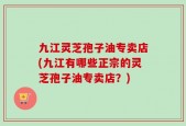 九江灵芝孢子油专卖店(九江有哪些正宗的灵芝孢子油专卖店？)